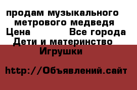 продам музыкального 1,5 метрового медведя  › Цена ­ 2 500 - Все города Дети и материнство » Игрушки   